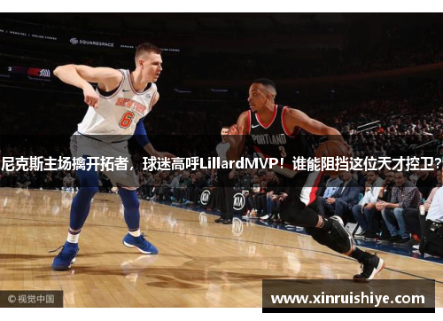 尼克斯主场擒开拓者，球迷高呼LillardMVP！谁能阻挡这位天才控卫？